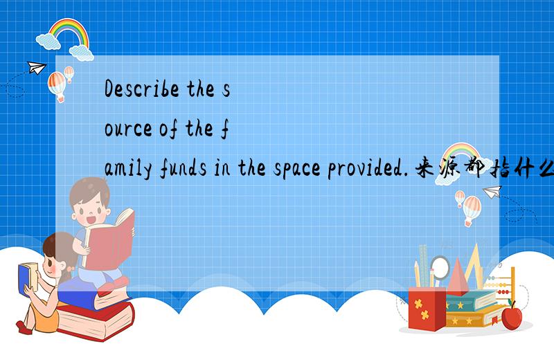 Describe the source of the family funds in the space provided.来源都指什么啊？可以说银行存款吗