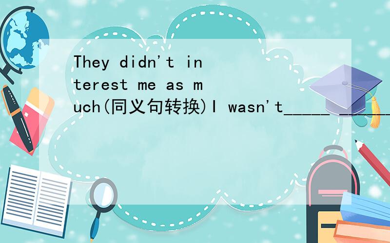 They didn't interest me as much(同义句转换)I wasn't_____ ______them