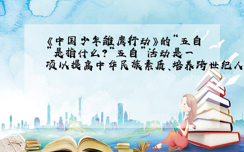《中国少年雏鹰行动》的“五自”是指什么?“五自”活动是一项以提高中华民族素质、培养跨世纪人才为目的的综合性活动.