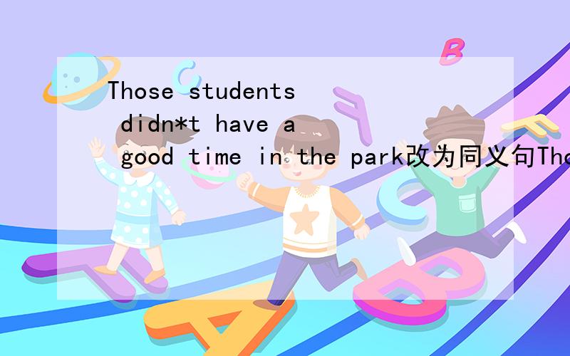Those students didn*t have a good time in the park改为同义句Those students didn*t__ __in the park