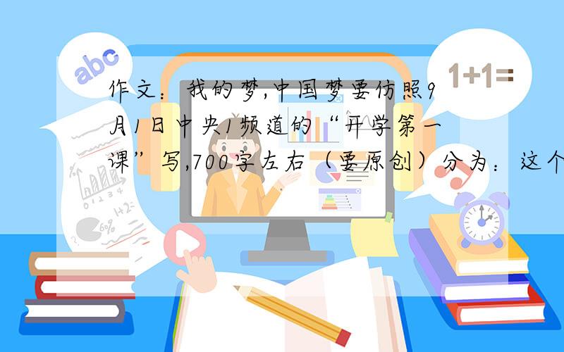 作文：我的梦,中国梦要仿照9月1日中央1频道的“开学第一课”写,700字左右（要原创）分为：这个题目实际上是两个题目1.我的梦2.中国梦要写清楚自己的理想 已经加了40分，答得好再加40，