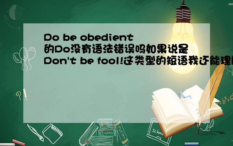 Do be obedient的Do没有语法错误吗如果说是Don't be fool!这类型的短语我还能理解do在否定句里的是助动词作用.但是在肯定句中Do不就是个鸡肋吗,已经存在be这个动词了,为什么还要加个do在前面啊.