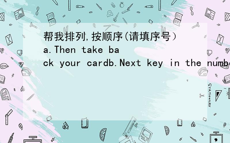 帮我排列,按顺序(请填序号）a.Then take back your cardb.Next key in the numbersc.First put your card in the machined.Lastly don't forget to take your moneye.Key in how much money you want to take1________；2_________;3_________;4_________;