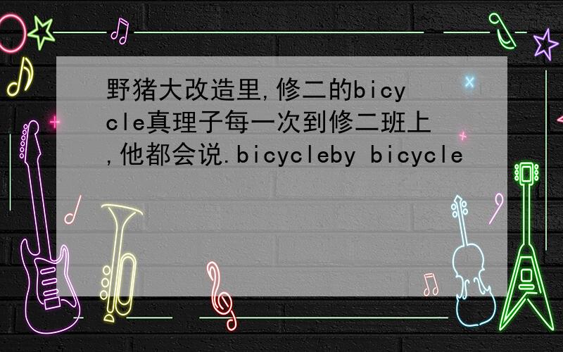 野猪大改造里,修二的bicycle真理子每一次到修二班上,他都会说.bicycleby bicycle