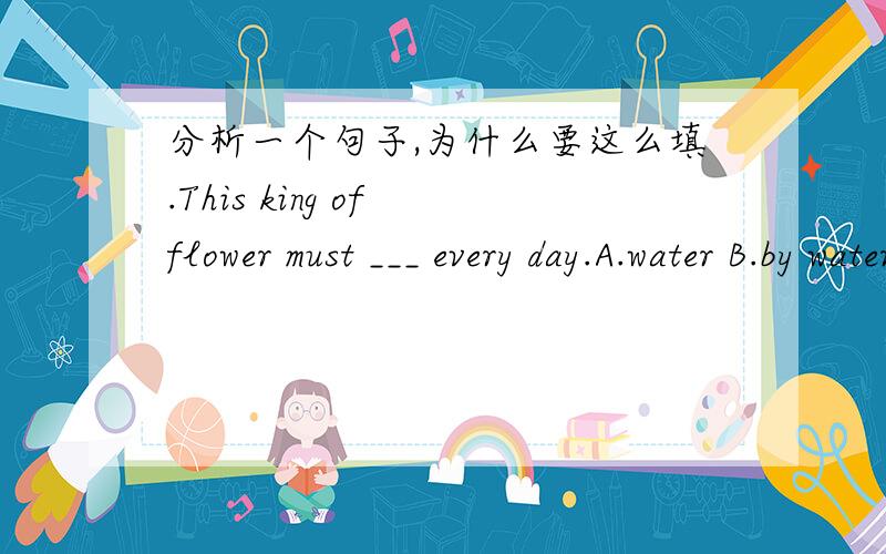 分析一个句子,为什么要这么填.This king of flower must ___ every day.A.water B.by watered C.watered D.watering