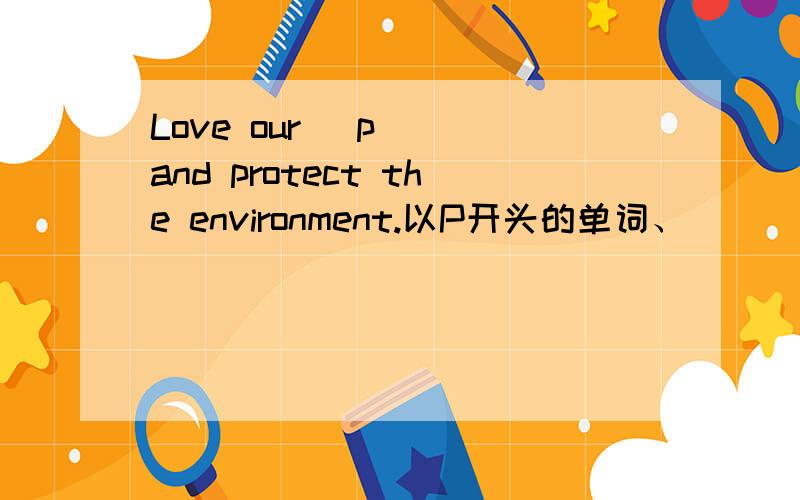 Love our (p ) and protect the environment.以P开头的单词、