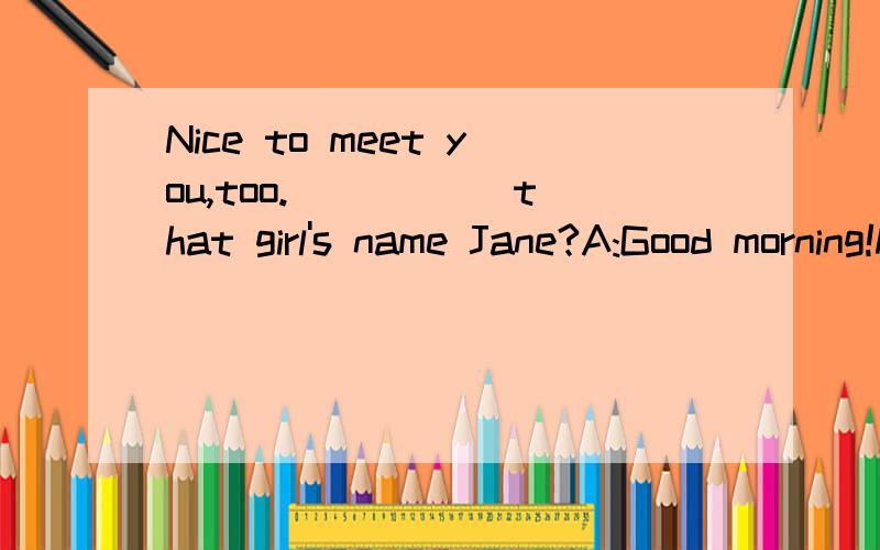 Nice to meet you,too._____ that girl's name Jane?A:Good morning!My ___ is Bob.Are you Alice?B:Yes,I am.Nice to ___ you,Bob.A:Nice to meet you,too.____ that girl's name Jane?B:No,she is Mary.___ my friend.A:Let's say hello to ___.