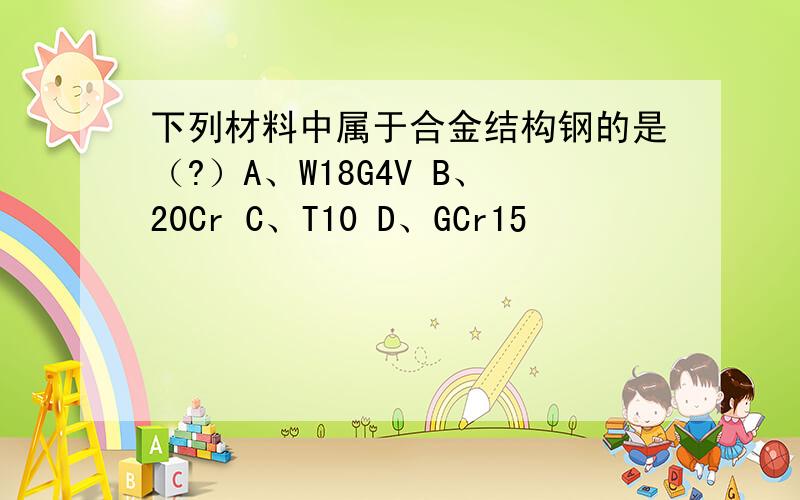 下列材料中属于合金结构钢的是（?）A、W18G4V B、20Cr C、T10 D、GCr15