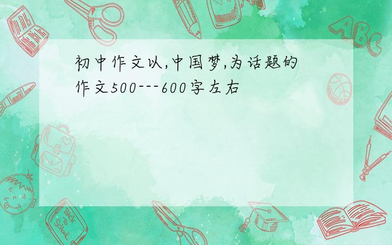 初中作文以,中国梦,为话题的作文500---600字左右