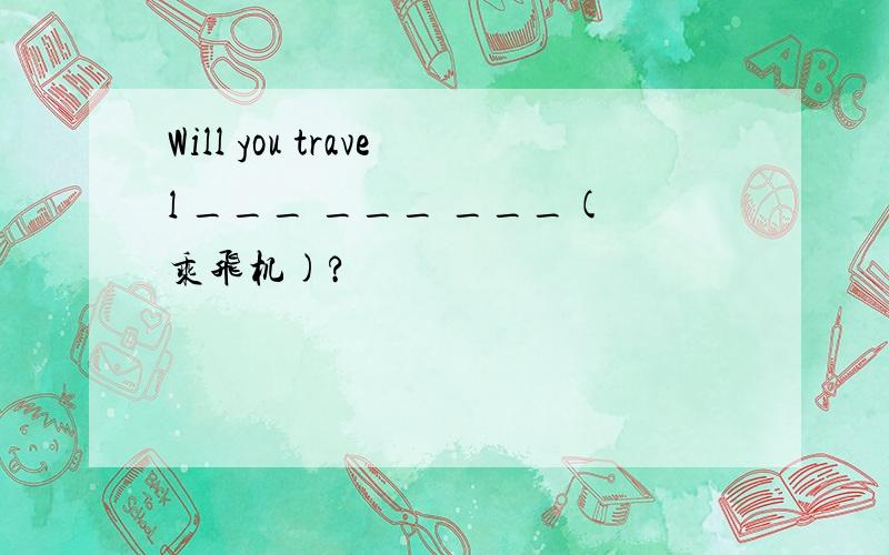 Will you travel ___ ___ ___(乘飞机)?