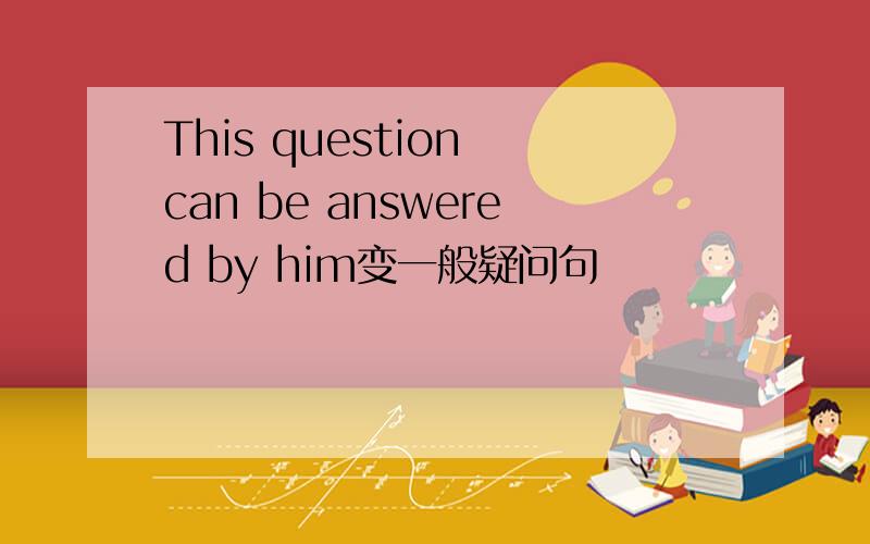 This question can be answered by him变一般疑问句
