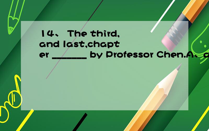 14、 The third,and last,chapter _______ by Professor Chen.A、are writtenB、are writing C、is writtenD、is writing