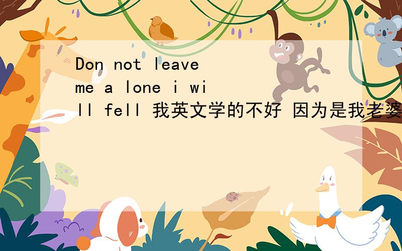 Don not leave me a lone i will fell 我英文学的不好 因为是我老婆对我写的