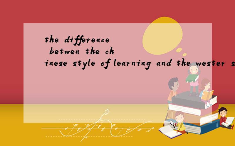 the difference betwen the chinese style of learning and the wester style of learning用英语回答