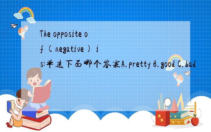 The opposite of (negative) is:单选下面哪个答案A.pretty B.good C.bad