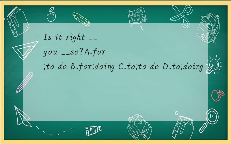 Is it right __you __so?A.for;to do B.for;doing C.to;to do D.to;doing