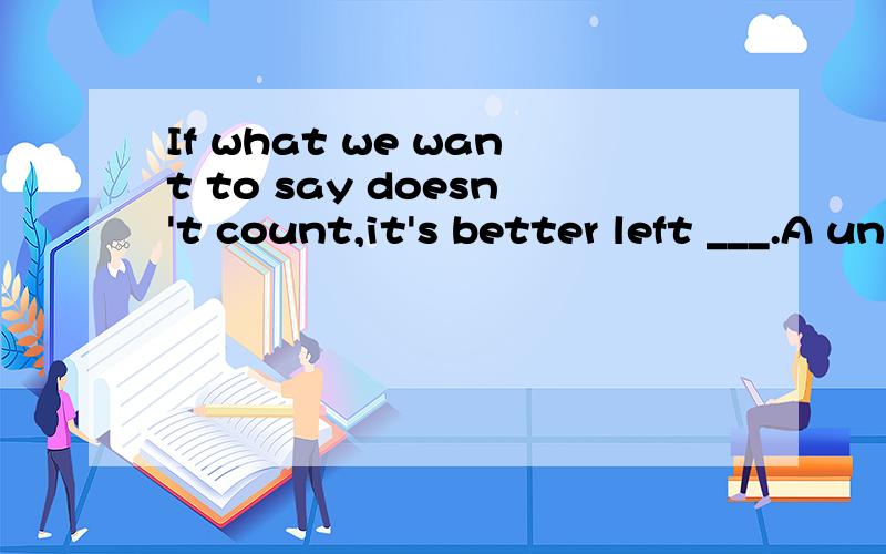 If what we want to say doesn't count,it's better left ___.A unsayingB to be unsayingC to be unsaidD unsaid