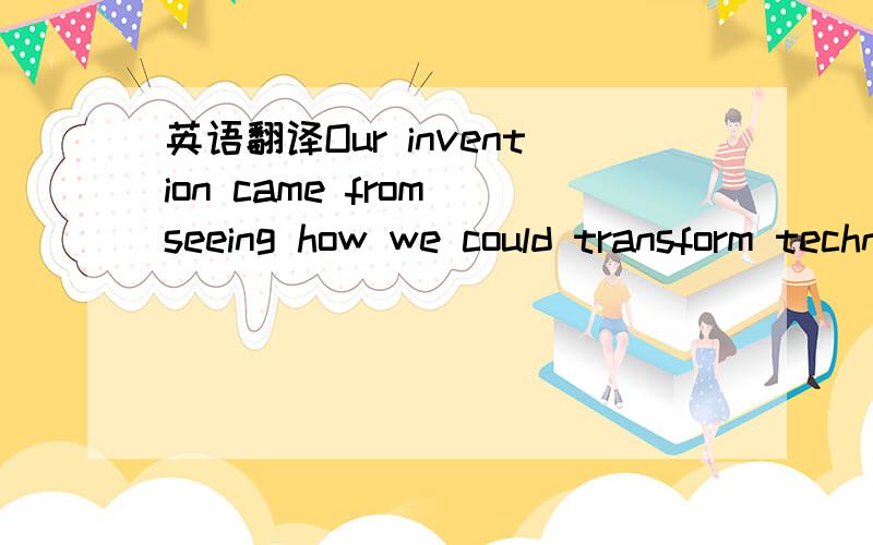 英语翻译Our invention came from seeing how we could transform technology we saw every day in the United States.