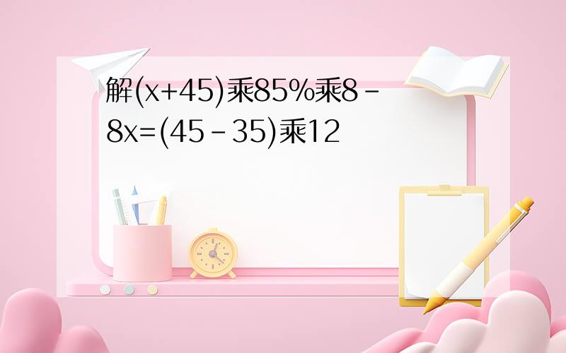 解(x+45)乘85%乘8-8x=(45-35)乘12