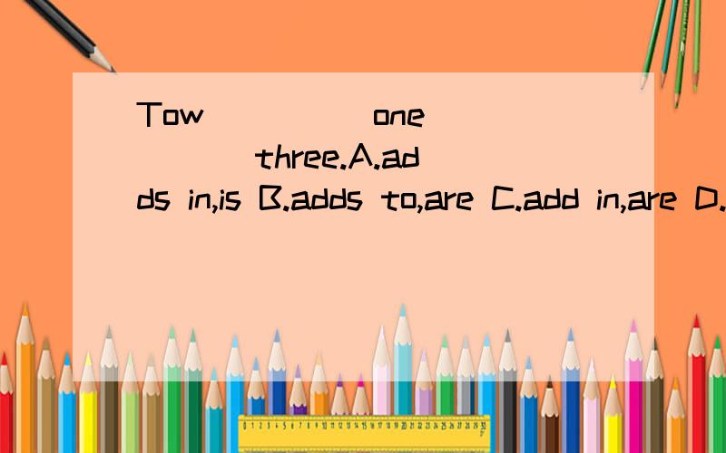 Tow ____ one ____ three.A.adds in,is B.adds to,are C.add in,are D.added to,is