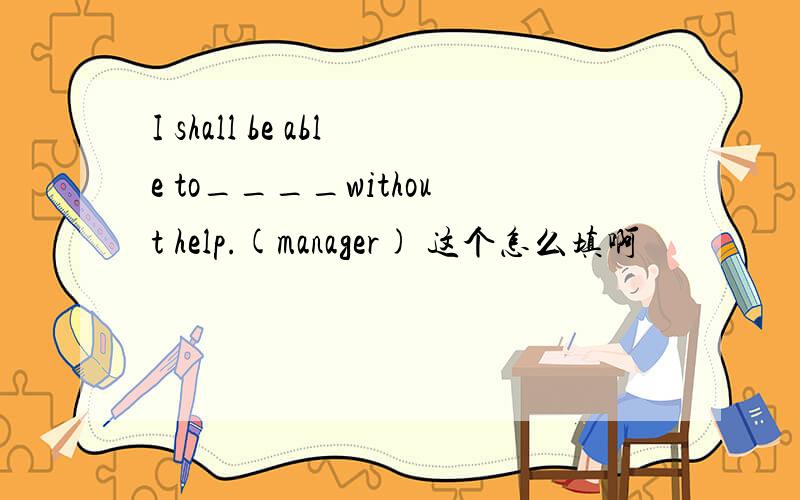 I shall be able to____without help.(manager) 这个怎么填啊