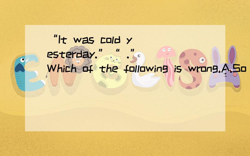 “It was cold yesterday.”“ .”Which of the following is wrong.A.So it was D.So it did