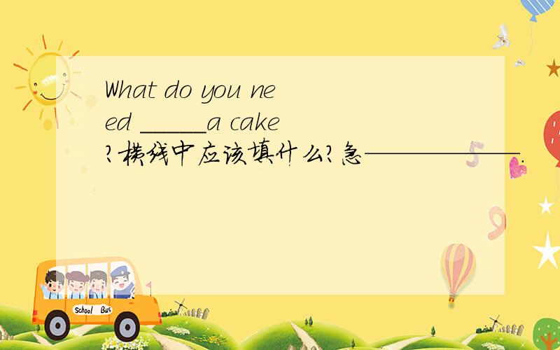 What do you need _____a cake?横线中应该填什么?急——————.