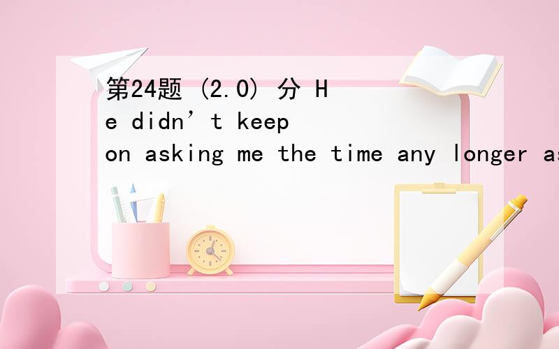第24题 (2.0) 分 He didn’t keep on asking me the time any longer as he had had his watch