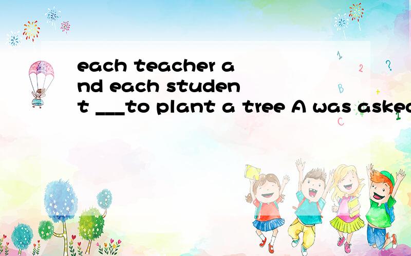 each teacher and each student ___to plant a tree A was asked B were asked