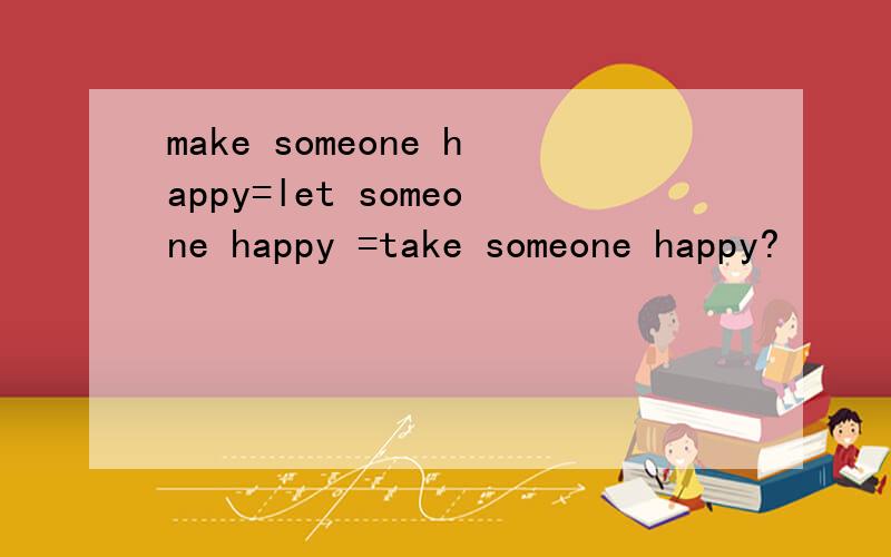 make someone happy=let someone happy =take someone happy?