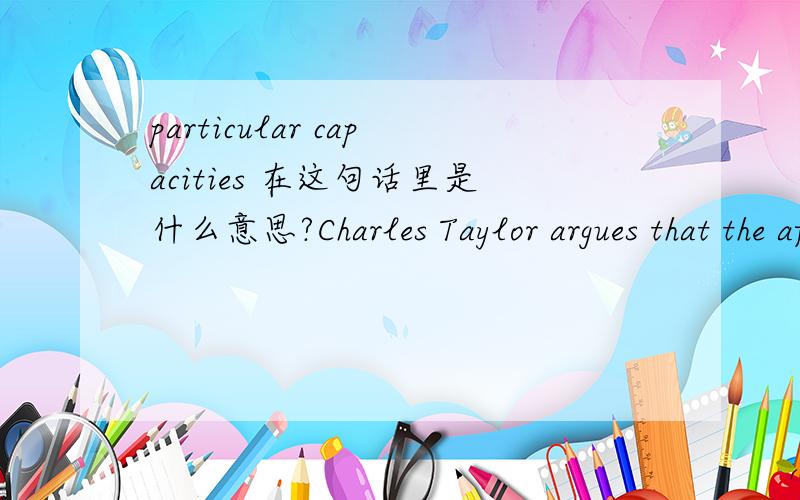 particular capacities 在这句话里是什么意思?Charles Taylor argues that the affirmation of certain rights ties us to the affirmation of particular capacities and thus defines certain standards by which a life may be judged full or truncated.