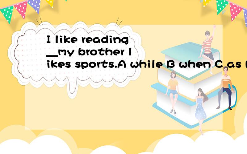 I like reading__my brother likes sports.A while B when C as D there for 说一下原因,