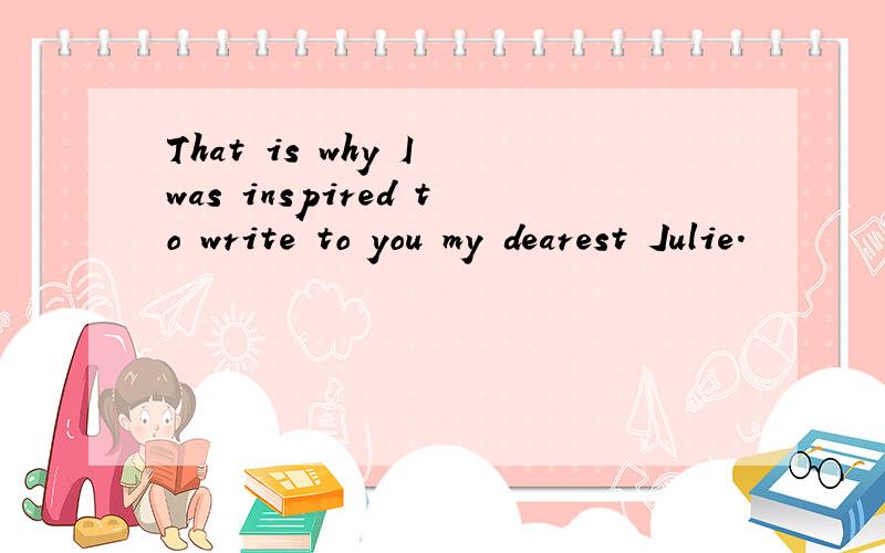 That is why I was inspired to write to you my dearest Julie.