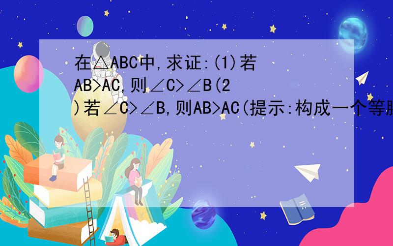 在△ABC中,求证:(1)若AB>AC,则∠C>∠B(2)若∠C>∠B,则AB>AC(提示:构成一个等腰三角形）