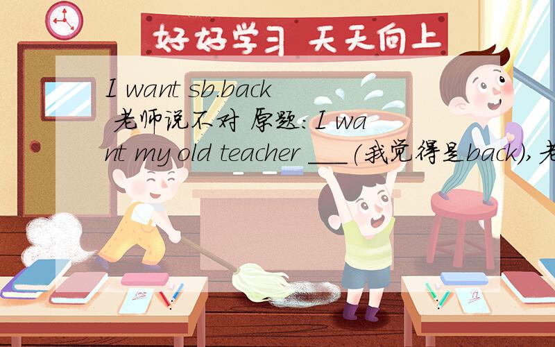 I want sb.back 老师说不对 原题：I want my old teacher ___(我觉得是back）,老师说应填again）