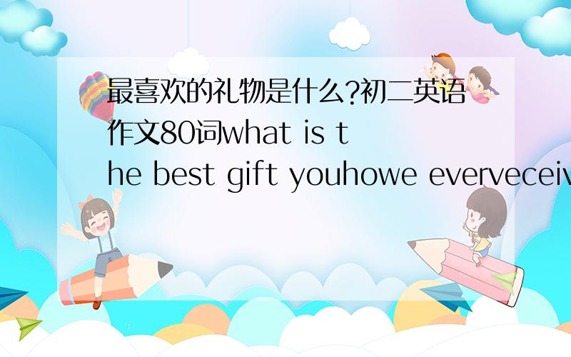 最喜欢的礼物是什么?初二英语作文80词what is the best gift youhowe everveceived?how gowe it to you?when did she or he gave it to you?what do you think of it?