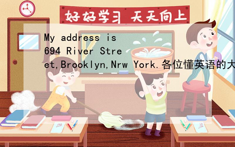 My address is 694 River Street,Brooklyn,Nrw York.各位懂英语的大哥大姐们,翻译一下是什么意思,这是额滴作业,实在是不认识啊,帮帮忙,做点好事...```