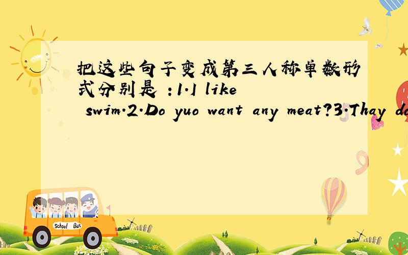 把这些句子变成第三人称单数形式分别是 ：1.I like swim.2.Do yuo want any meat?3.Thay don't like chicken.4.Give me this box.5.Thay're very happy.一定要注明哪个是哪个.