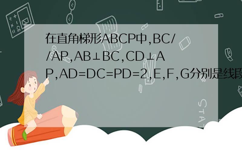 在直角梯形ABCP中,BC//AP,AB⊥BC,CD⊥AP,AD=DC=PD=2,E,F,G分别是线段PC,PD,BC的中点,现将△PDC折起,因为ABCD是一个正方形 作AD中点H 连接GH 因为GH//CD CD//EF 所以GH//EF 所以H在平面EFG中　　连接FH 因为AP//FH