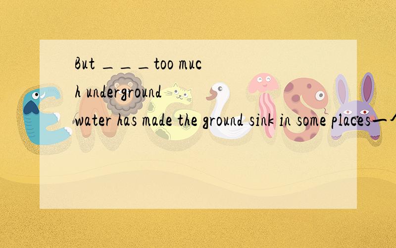 But ___too much underground water has made the ground sink in some places一个单词