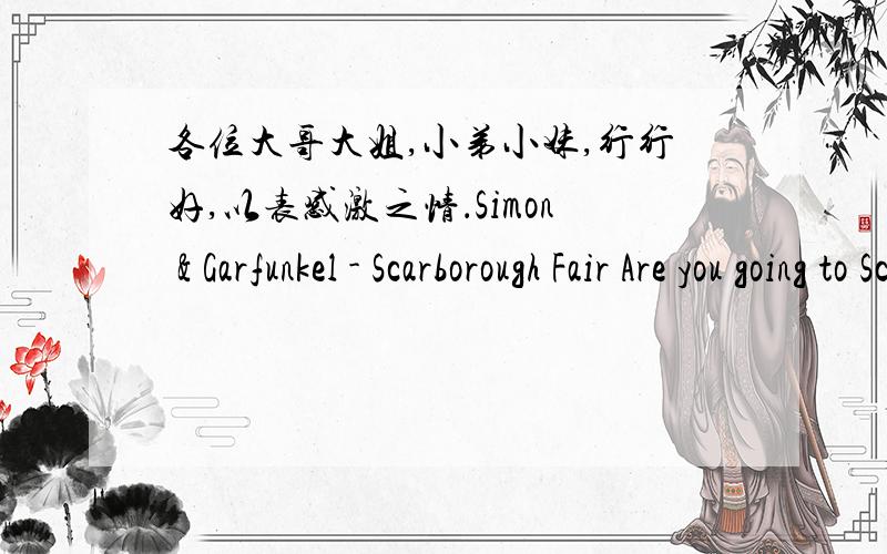 各位大哥大姐,小弟小妹,行行好,以表感激之情．Simon & Garfunkel - Scarborough Fair Are you going to Scarborough Fair?Parsley,sage,rosemary and thyme.Remember me to one who lives there.She once was a true love of mine.Tell her to make