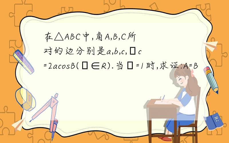 在△ABC中,角A,B,C所对的边分别是a,b,c,λc=2acosB(λ∈R).当λ=1时,求证:A=B