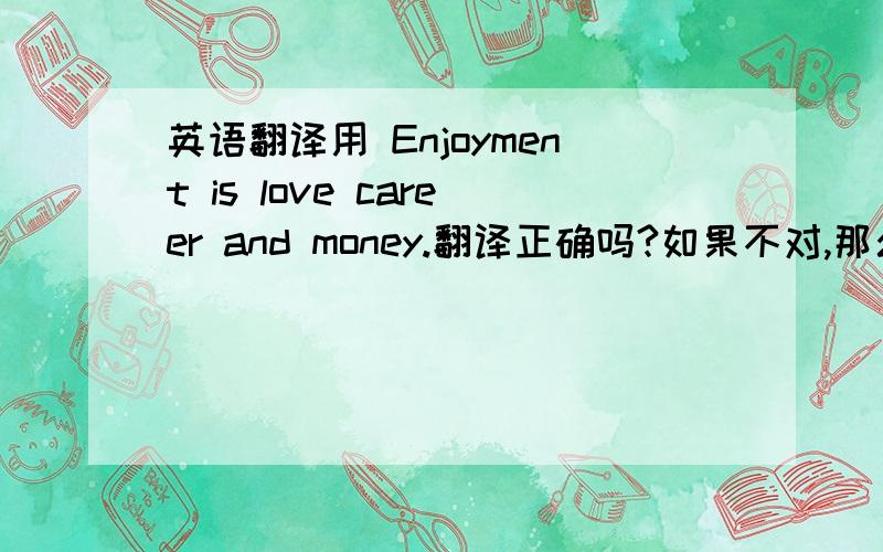 英语翻译用 Enjoyment is love career and money.翻译正确吗?如果不对,那么正确的翻译是什么呢?