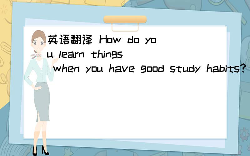 英语翻译 How do you learn things when you have good study habits?
