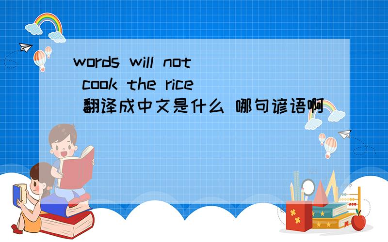words will not cook the rice 翻译成中文是什么 哪句谚语啊