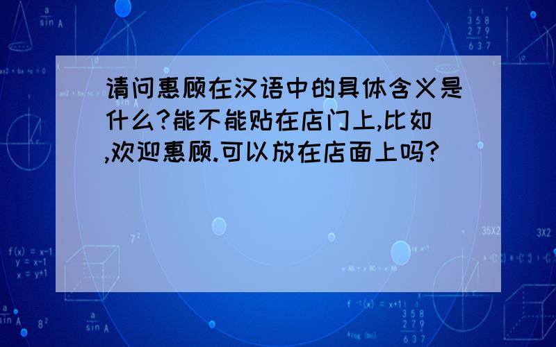 请问惠顾在汉语中的具体含义是什么?能不能贴在店门上,比如,欢迎惠顾.可以放在店面上吗?