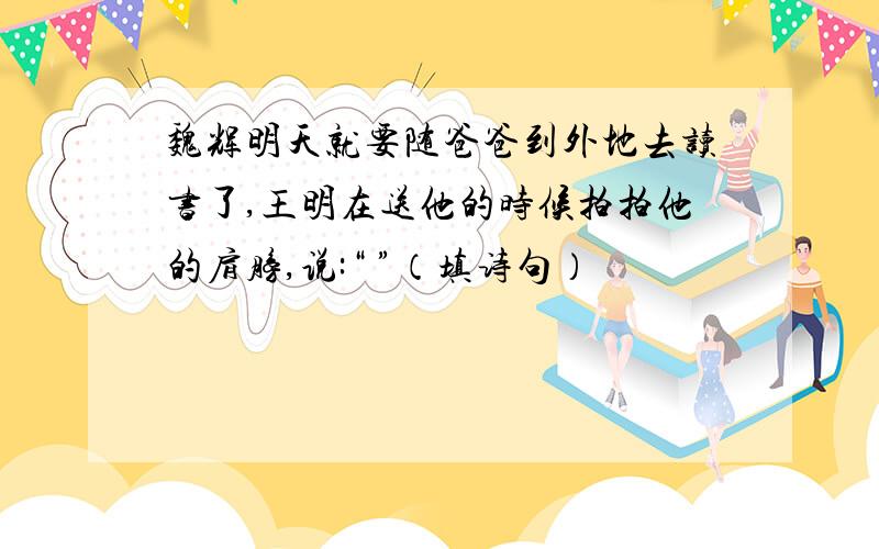 魏辉明天就要随爸爸到外地去读书了,王明在送他的时候拍拍他的肩膀,说:“ ”（填诗句）