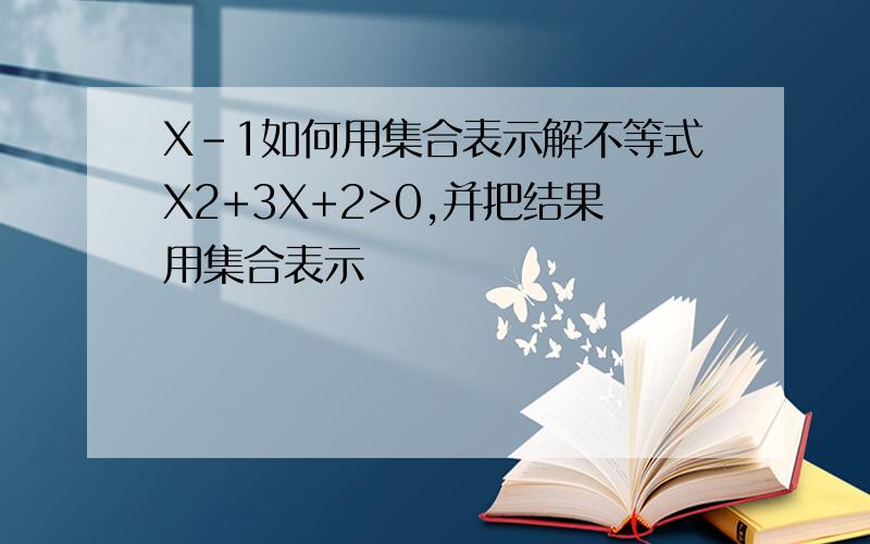 X-1如何用集合表示解不等式X2+3X+2>0,并把结果用集合表示