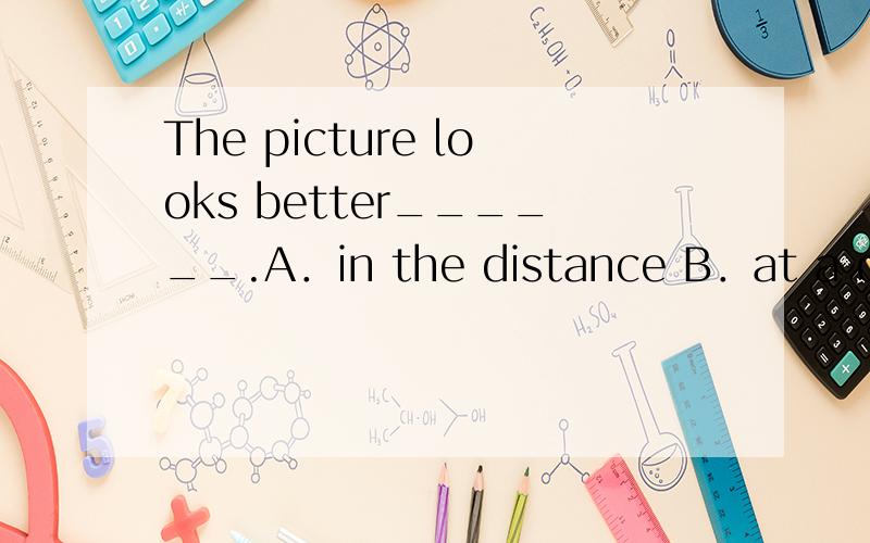 The picture looks better______.A．in the distance B．at a distance C．in a distance D．at the distThe picture looks better______.A．in the distance B．at a distance C．in a distance D．at the distance再给个解析