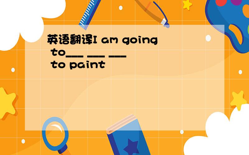 英语翻译I am going to___ ___ ___ to paint